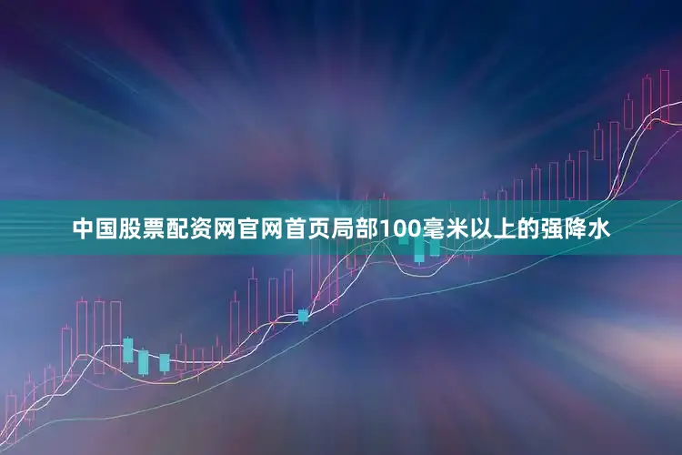 中国股票配资网官网首页局部100毫米以上的强降水