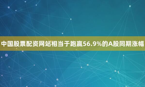 中国股票配资网站相当于跑赢56.9%的A股同期涨幅