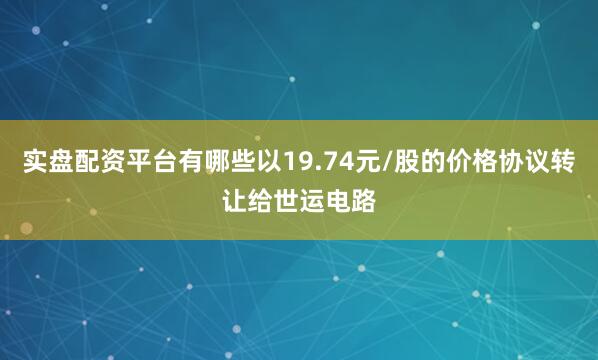 实盘配资平台有哪些以19.74元/股的价格协议转让给世运电路