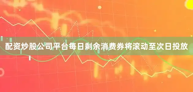 配资炒股公司平台每日剩余消费券将滚动至次日投放
